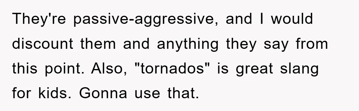 They're passive-aggressive, and I would discount them and anything they say from this point. Also, "tornados" is great slang for kids. Gonna use that.