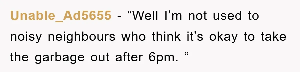 Unable_Ad5655 − “Well I’m not used to noisy neighbours who think it’s okay to take the garbage out after 6pm. ”