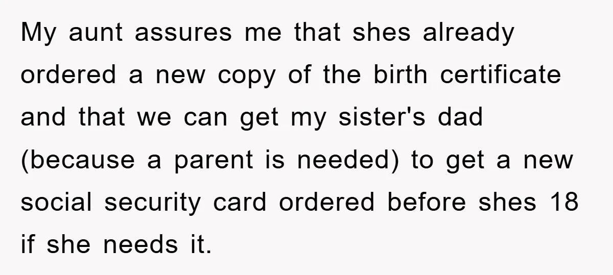 My aunt assures me that shes already ordered a new copy of the birth certificate and that we can get my sister's dad (because a parent is needed) to get...