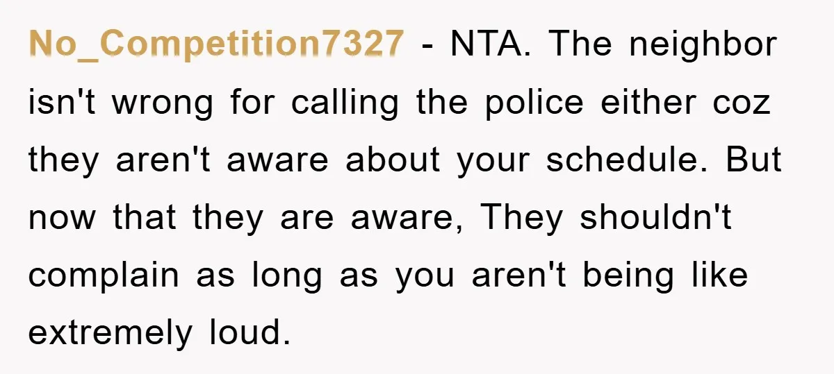 No_Competition7327 − NTA. The neighbor isn't wrong for calling the police either coz they aren't aware about your schedule. But now that they are aware, They shouldn't complain as long...