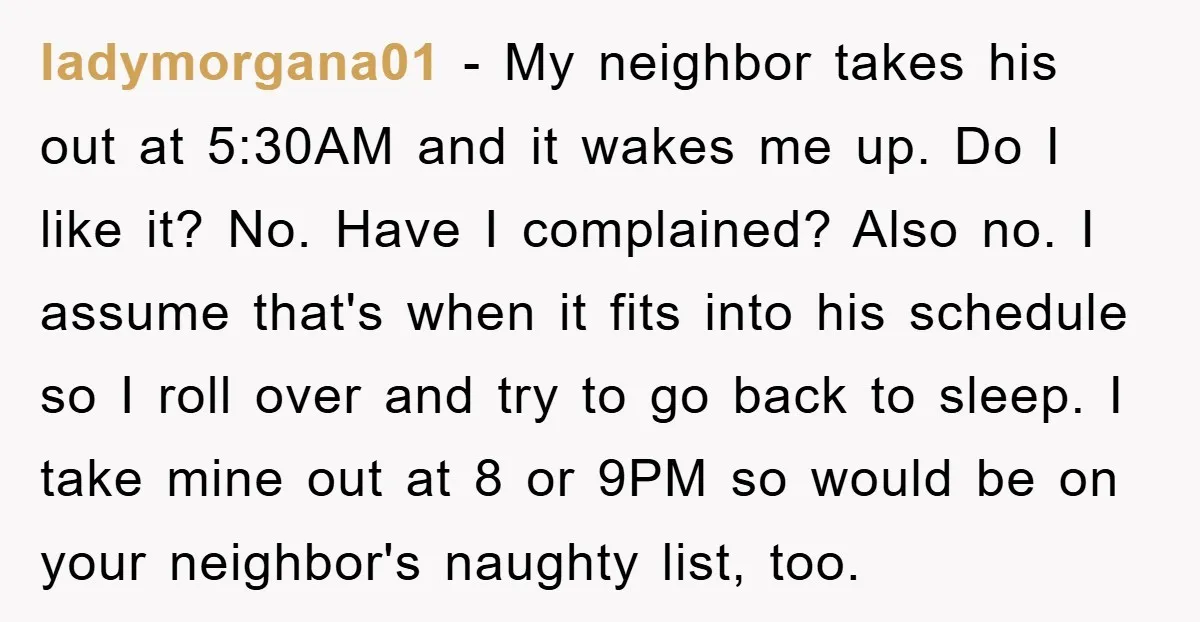ladymorgana01 − My neighbor takes his out at 5:30AM and it wakes me up. Do I like it? No. Have I complained? Also no. I assume that's when it fits...