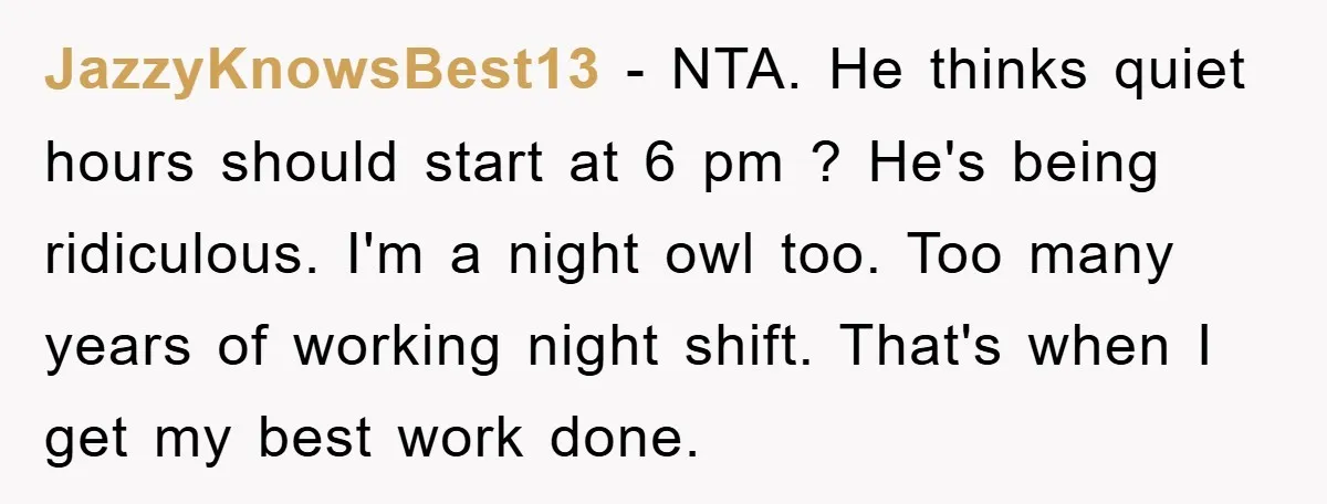JazzyKnowsBest13 − NTA. He thinks quiet hours should start at 6 pm ? He's being ridiculous. I'm a night owl too. Too many years of working night shift. That's when...