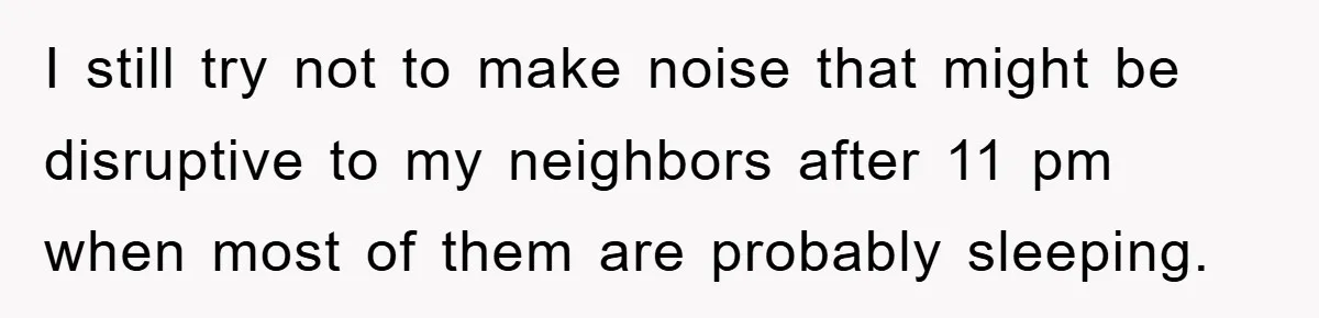I still try not to make noise that might be disruptive to my neighbors after 11 pm when most of them are probably sleeping.