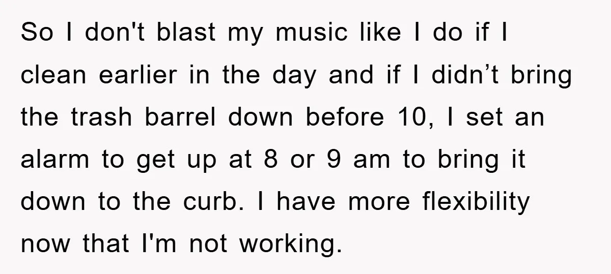 So I don't blast my music like I do if I clean earlier in the day and if I didn’t bring the trash barrel down before 10, I set an...