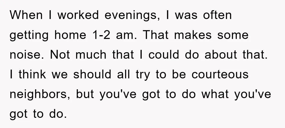 When I worked evenings, I was often getting home 1-2 am. That makes some noise. Not much that I could do about that. I think we should all try to...