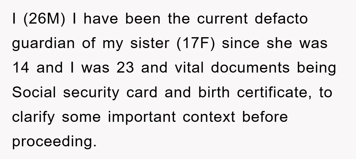 I (26M) I have been the current defacto guardian of my sister (17F) since she was 14 and I was 23 and vital documents being Social security card and birth...