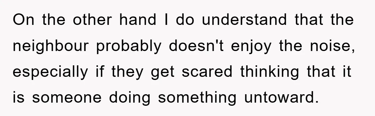 On the other hand I do understand that the neighbour probably doesn't enjoy the noise, especially if they get scared thinking that it is someone doing something untoward.