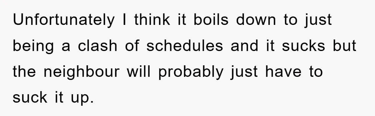 Unfortunately I think it boils down to just being a clash of schedules and it sucks but the neighbour will probably just have to suck it up.