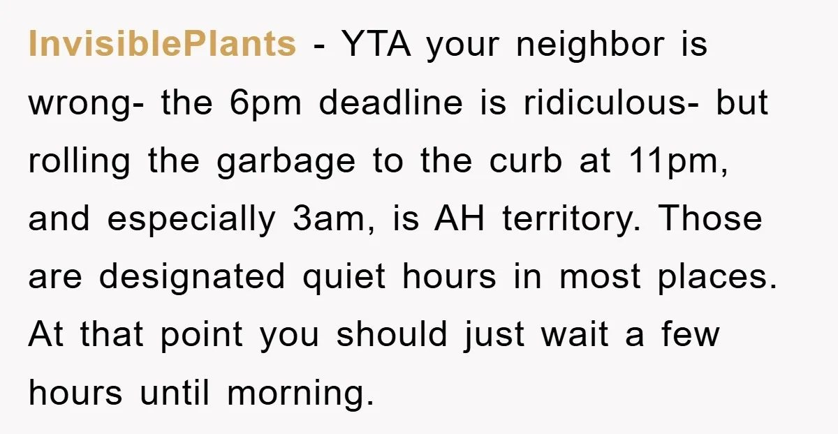 InvisiblePlants − YTA your neighbor is wrong- the 6pm deadline is ridiculous- but rolling the garbage to the curb at 11pm, and especially 3am, is AH territory. Those are designated...