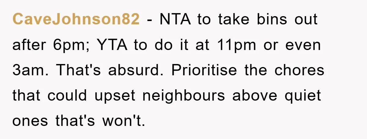 CaveJohnson82 − NTA to take bins out after 6pm; YTA to do it at 11pm or even 3am. That's absurd. Prioritise the chores that could upset neighbours above quiet ones...