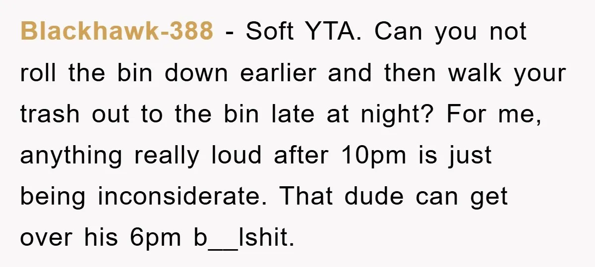 Blackhawk-388 − Soft YTA. Can you not roll the bin down earlier and then walk your trash out to the bin late at night? For me, anything really loud after...