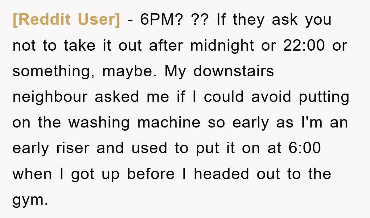 [Reddit User] − 6PM? ?? If they ask you not to take it out after midnight or 22:00 or something, maybe. My downstairs neighbour asked me if I could avoid...