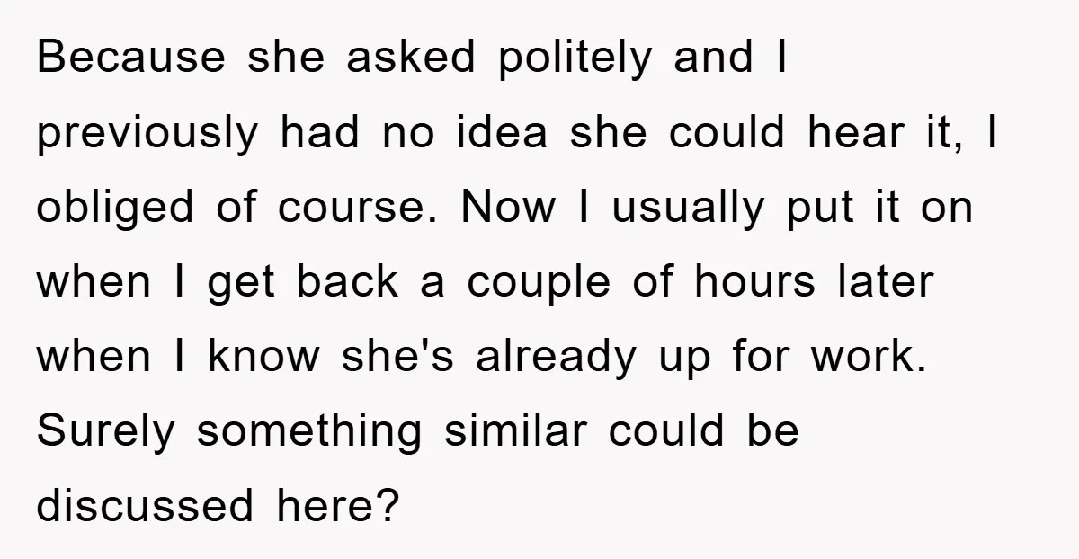 Because she asked politely and I previously had no idea she could hear it, I obliged of course. Now I usually put it on when I get back a couple...