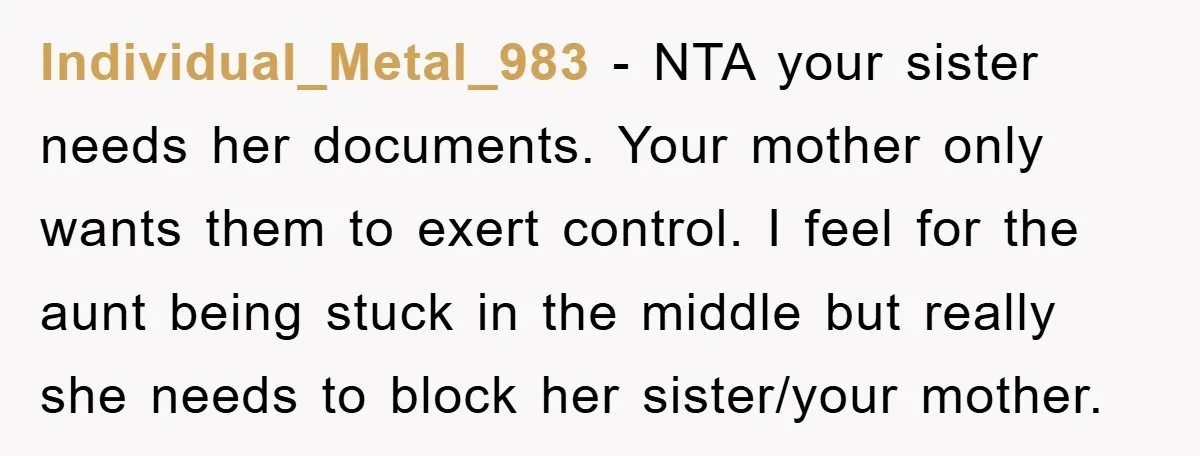 Individual_Metal_983 − NTA your sister needs her documents. Your mother only wants them to exert control. I feel for the aunt being stuck in the middle but really she needs...