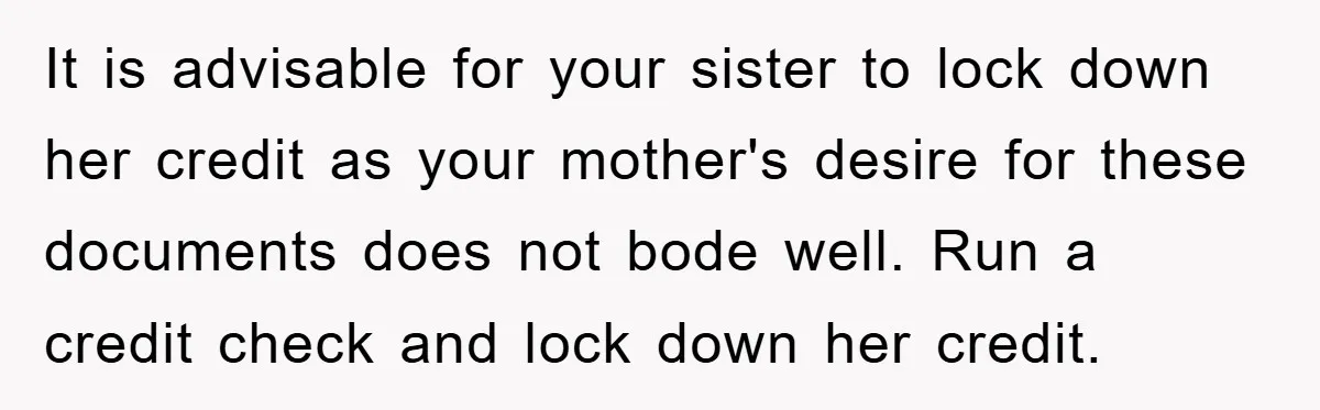 It is advisable for your sister to lock down her credit as your mother's desire for these documents does not bode well. Run a credit check and lock down her...