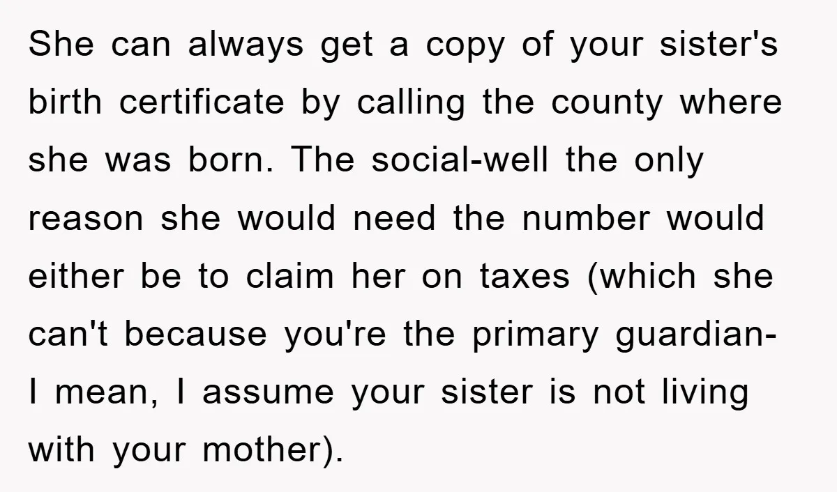She can always get a copy of your sister's birth certificate by calling the county where she was born. The social-well the only reason she would need the number would...