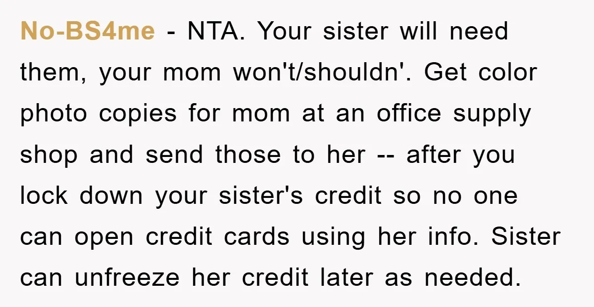 No-BS4me − NTA. Your sister will need them, your mom won't/shouldn'. Get color photo copies for mom at an office supply shop and send those to her -- after you...
