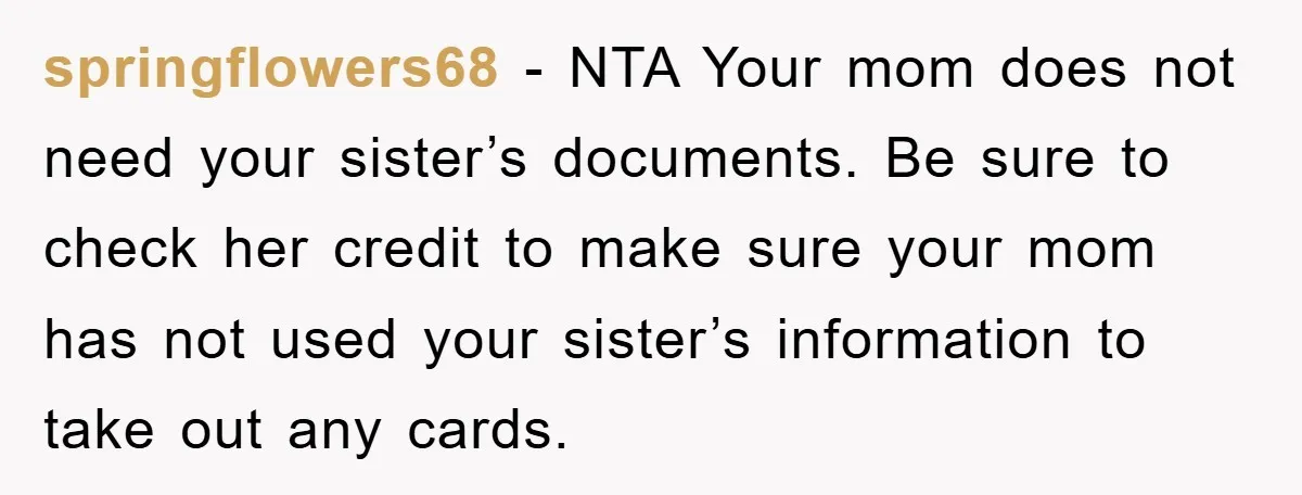 springflowers68 − NTA Your mom does not need your sister’s documents. Be sure to check her credit to make sure your mom has not used your sister’s information to take...