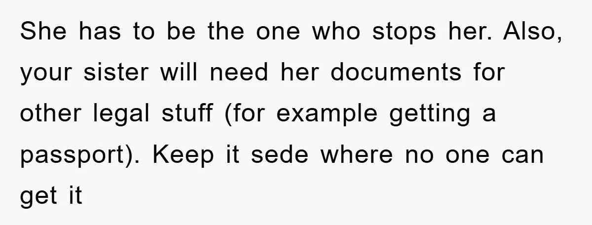 She has to be the one who stops her. Also, your sister will need her documents for other legal stuff (for example getting a passport). Keep it sede where no...