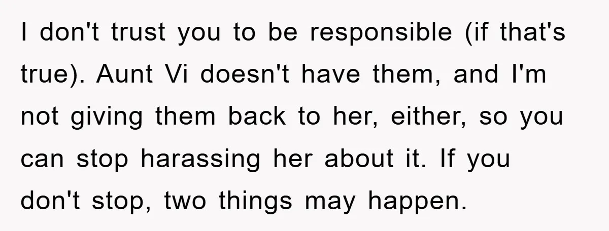 I don't trust you to be responsible (if that's true). Aunt Vi doesn't have them, and I'm not giving them back to her, either, so you can stop harassing her...