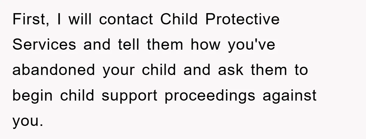 First, I will contact Child Protective Services and tell them how you've abandoned your child and ask them to begin child support proceedings against you.