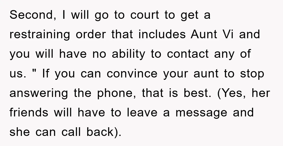 Second, I will go to court to get a restraining order that includes Aunt Vi and you will have no ability to contact any of us. " If you can...