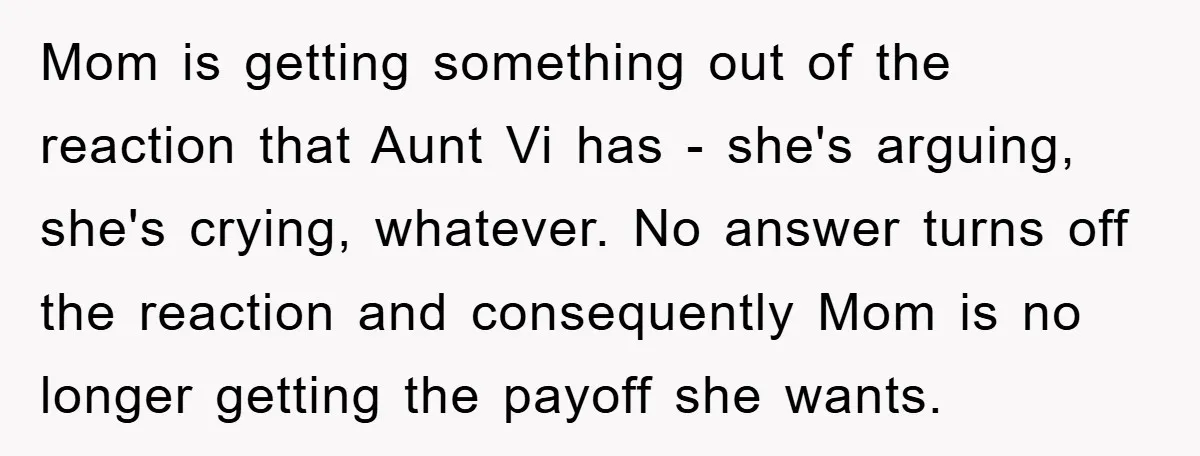 Mom is getting something out of the reaction that Aunt Vi has - she's arguing, she's crying, whatever. No answer turns off the reaction and consequently Mom is no longer...