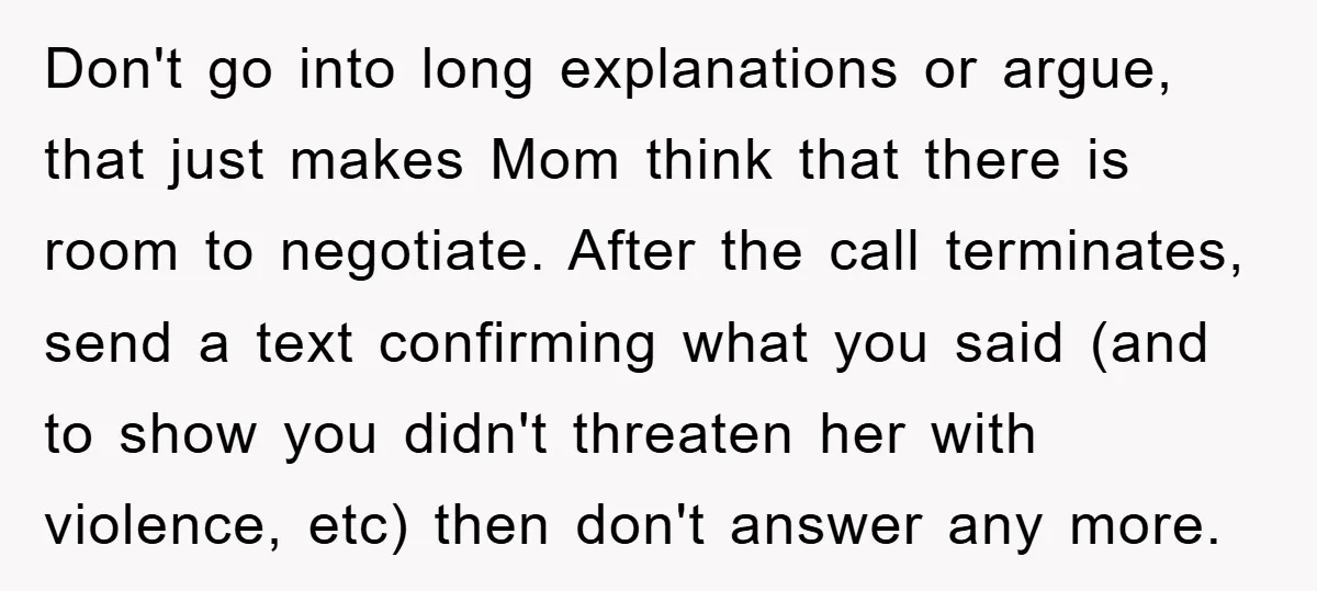 Don't go into long explanations or argue, that just makes Mom think that there is room to negotiate. After the call terminates, send a text confirming what you said (and...