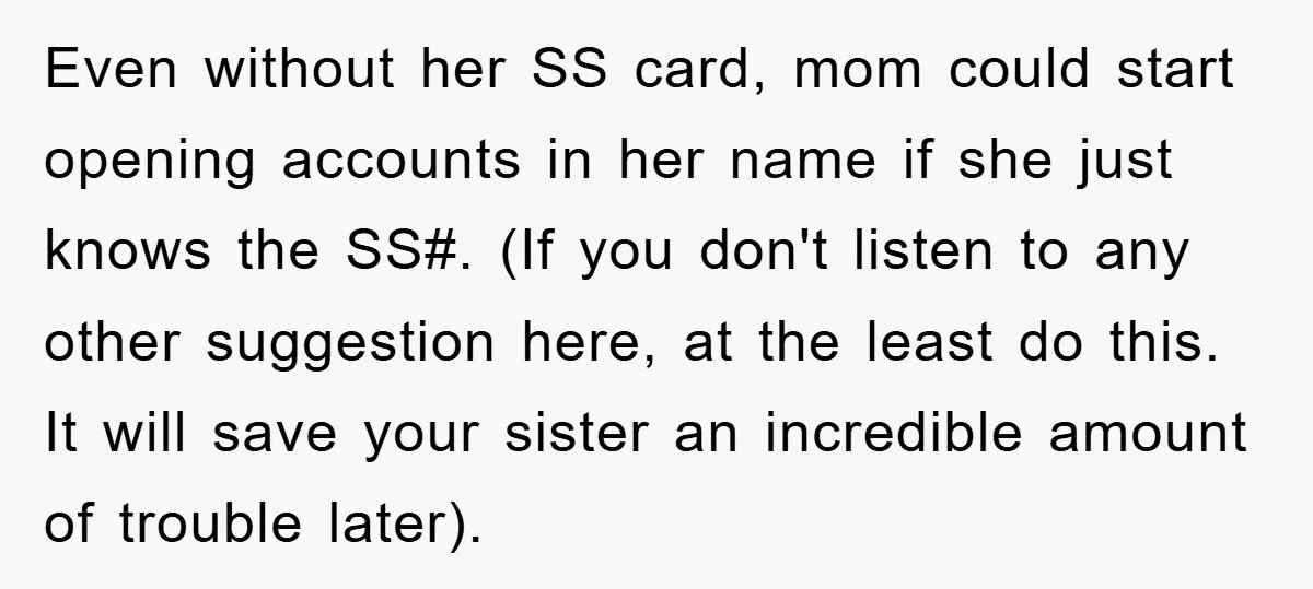 Even without her SS card, mom could start opening accounts in her name if she just knows the SS#. (If you don't listen to any other suggestion here, at the...