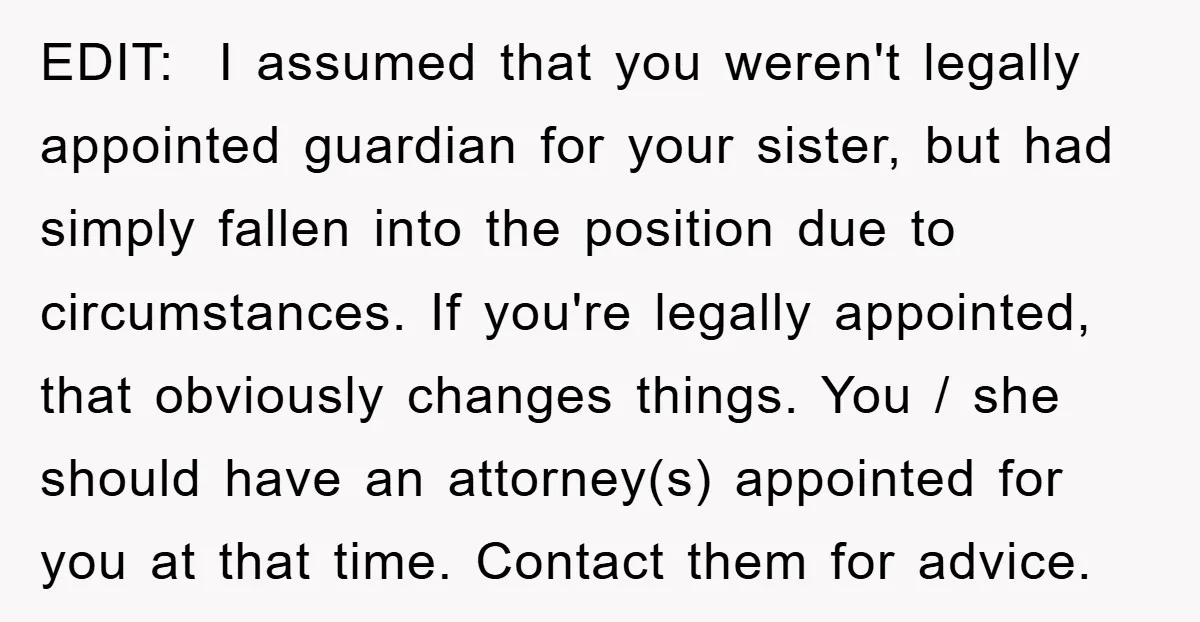 EDIT: I assumed that you weren't legally appointed guardian for your sister, but had simply fallen into the position due to circumstances. If you're legally appointed, that obviously changes things....