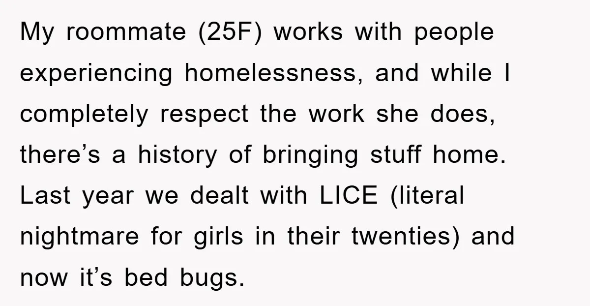 My roommate (25F) works with people experiencing homelessness, and while I completely respect the work she does, there’s a history of bringing stuff home. Last year we dealt with LICE...
