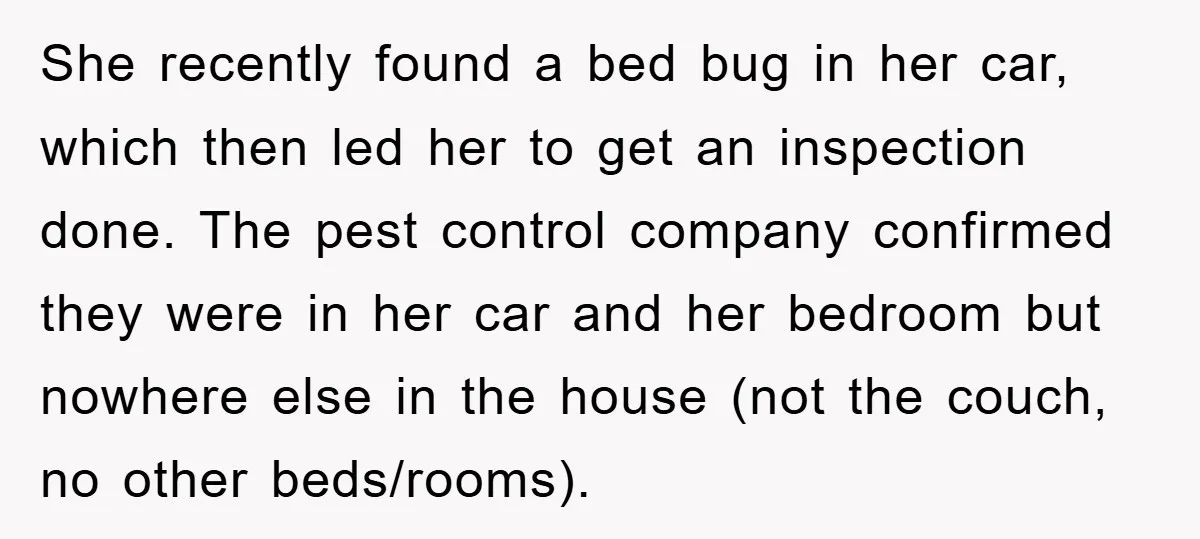 She recently found a bed bug in her car, which then led her to get an inspection done. The pest control company confirmed they were in her car and her...