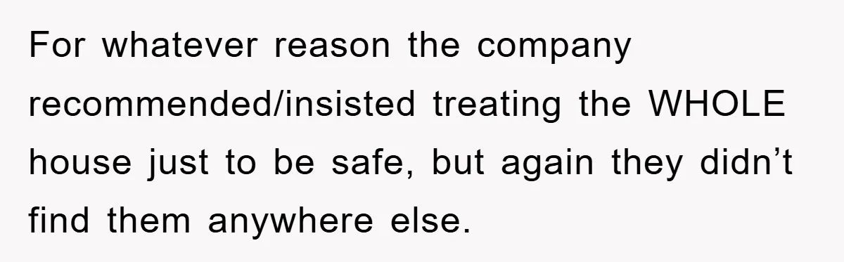 For whatever reason the company recommended/insisted treating the WHOLE house just to be safe, but again they didn’t find them anywhere else.
