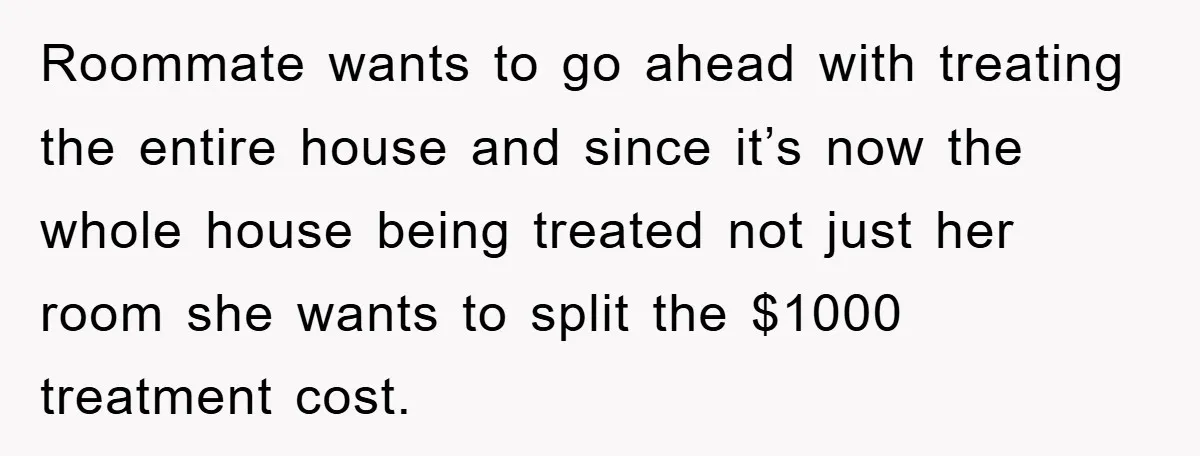 Roommate wants to go ahead with treating the entire house and since it’s now the whole house being treated not just her room she wants to split the $1000 treatment...