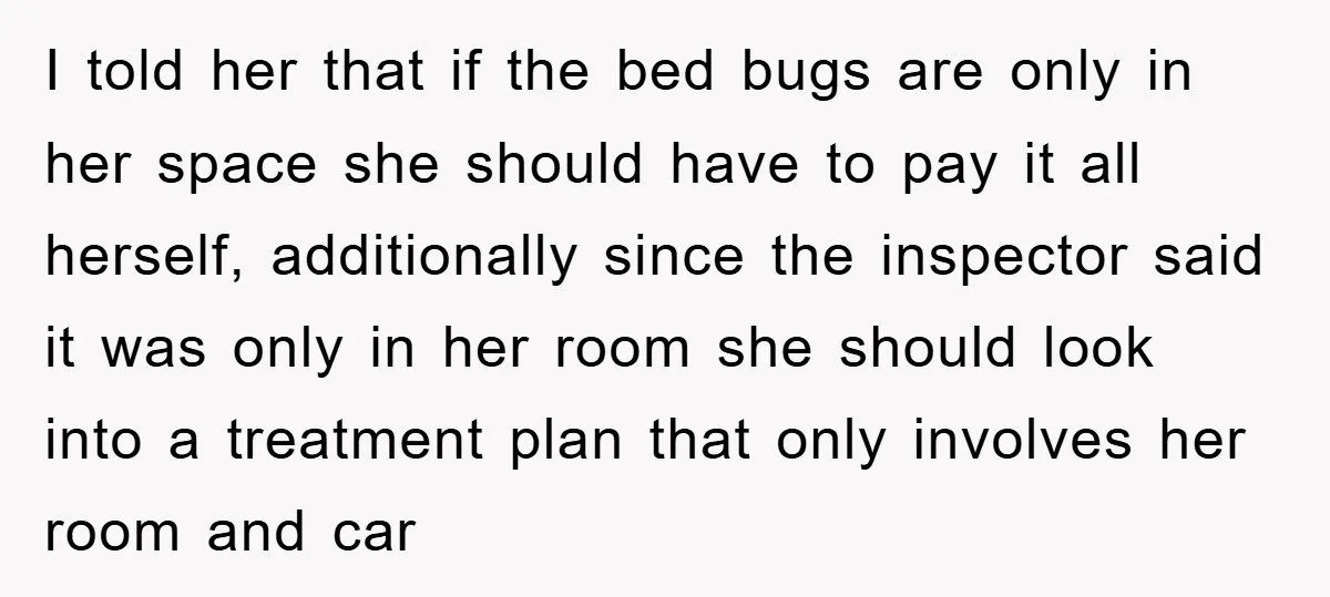 I told her that if the bed bugs are only in her space she should have to pay it all herself, additionally since the inspector said it was only in...