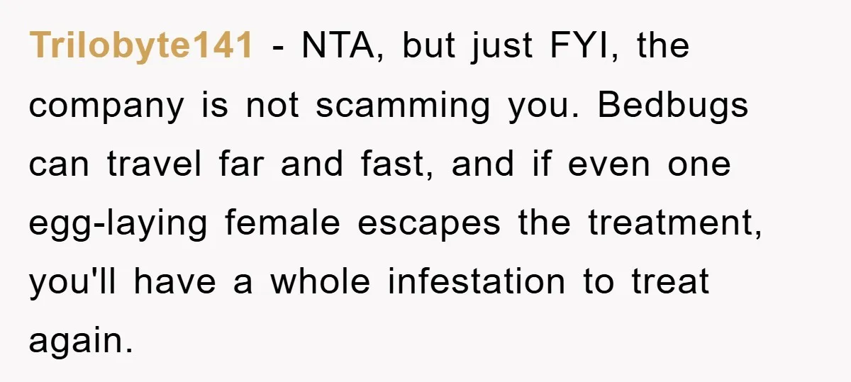 Trilobyte141 − NTA, but just FYI, the company is not scamming you. Bedbugs can travel far and fast, and if even one egg-laying female escapes the treatment, you'll have a...