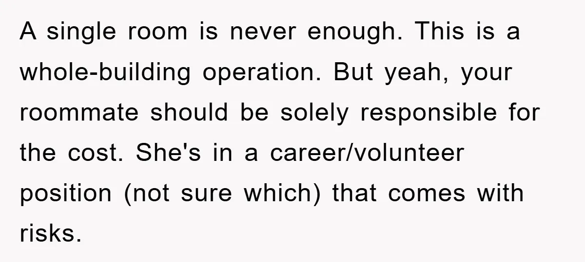A single room is never enough. This is a whole-building operation. But yeah, your roommate should be solely responsible for the cost. She's in a career/volunteer position (not sure which)...