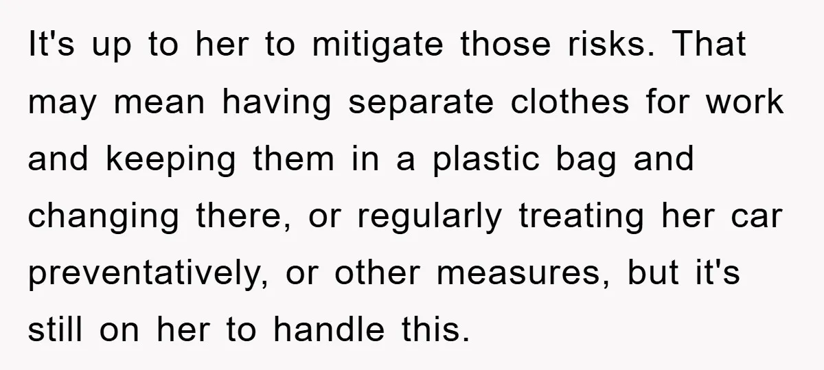It's up to her to mitigate those risks. That may mean having separate clothes for work and keeping them in a plastic bag and changing there, or regularly treating her...