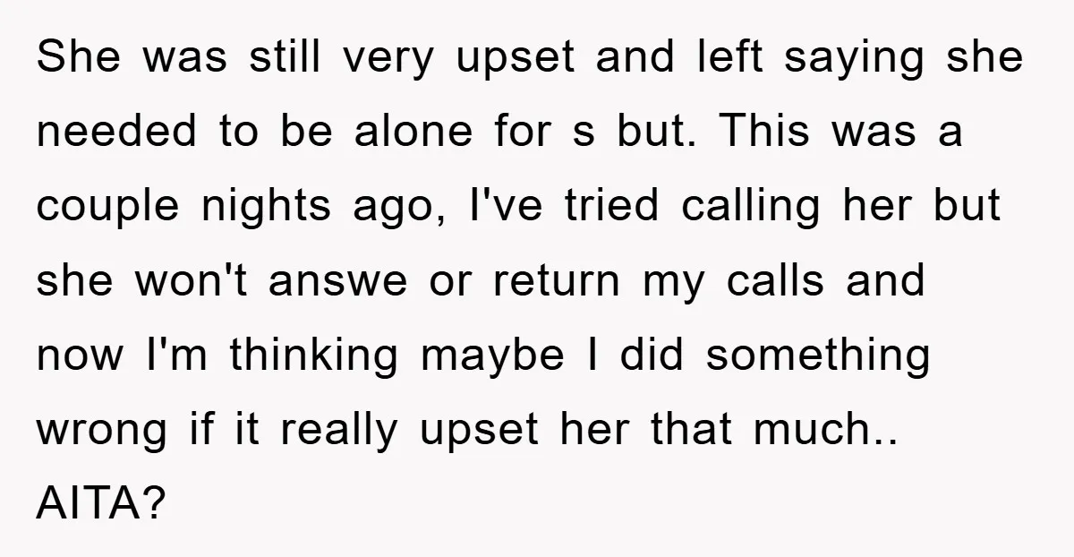 She was still very upset and left saying she needed to be alone for s but. This was a couple nights ago, I've tried calling her but she won't answe...