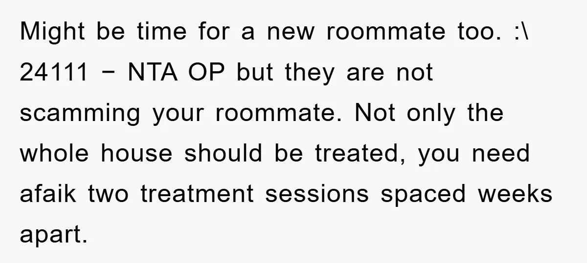 Might be time for a new roommate too. :\ 24111 − NTA OP but they are not scamming your roommate. Not only the whole house should be treated, you need...