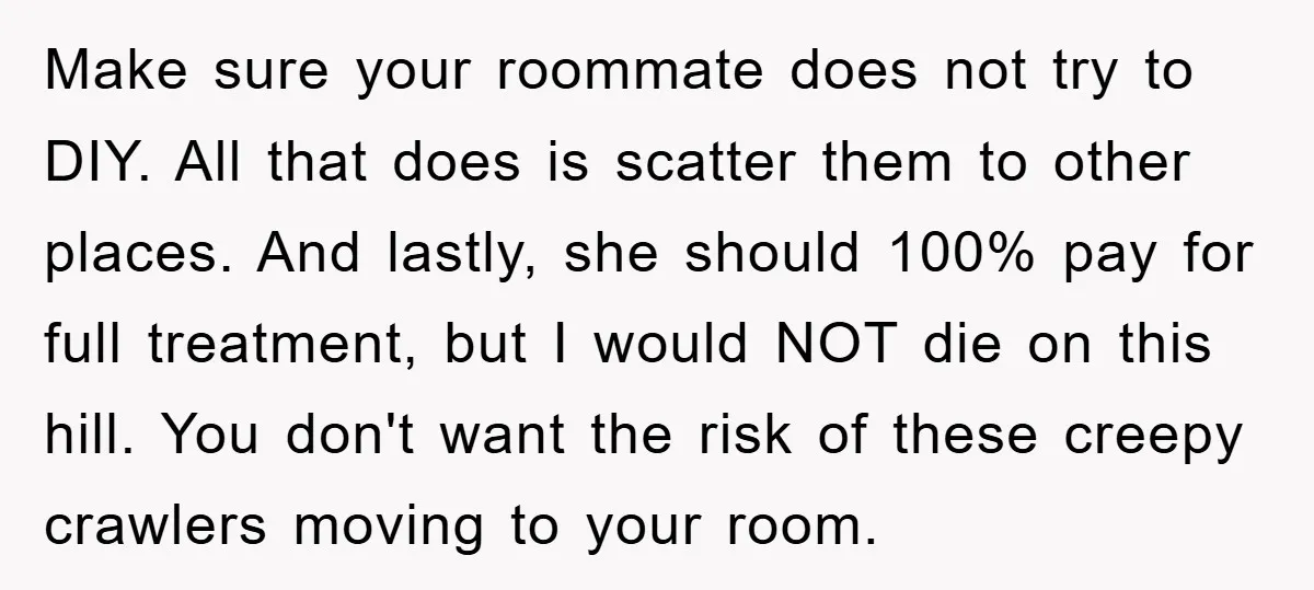 Make sure your roommate does not try to DIY. All that does is scatter them to other places. And lastly, she should 100% pay for full treatment, but I would...