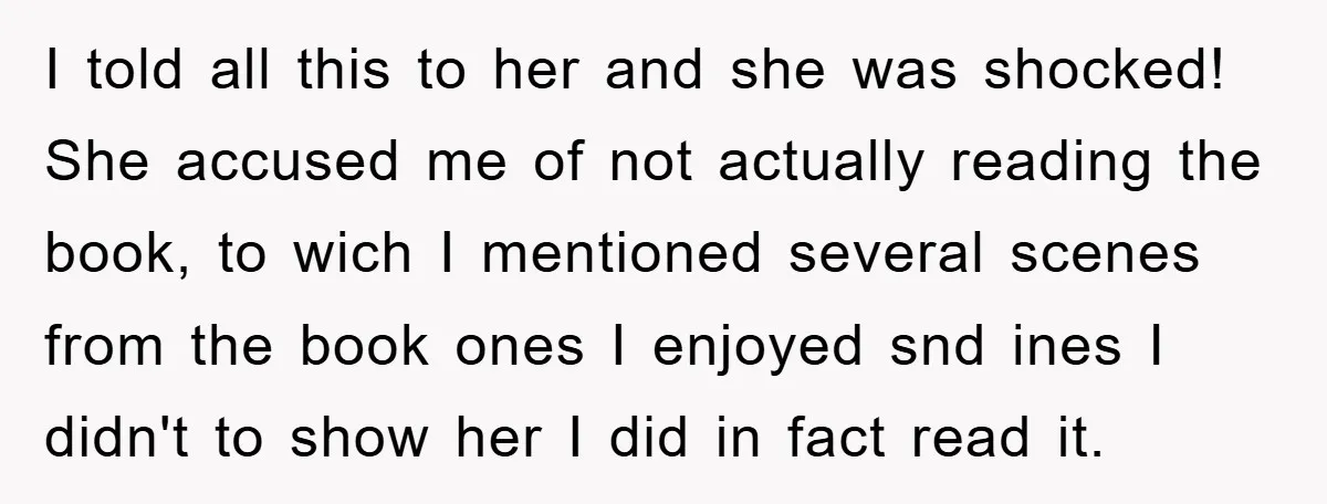 I told all this to her and she was shocked! She accused me of not actually reading the book, to wich I mentioned several scenes from the book ones I...