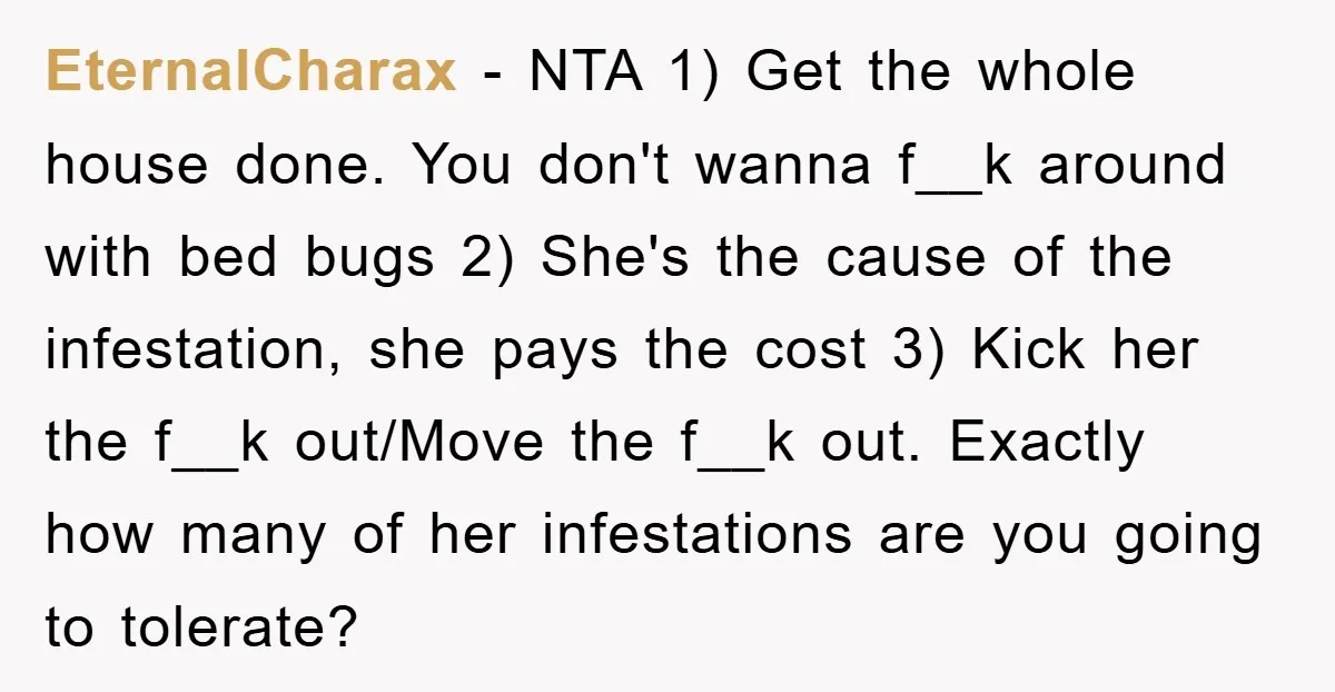 EternalCharax − NTA 1) Get the whole house done. You don't wanna f__k around with bed bugs 2) She's the cause of the infestation, she pays the cost 3) Kick...