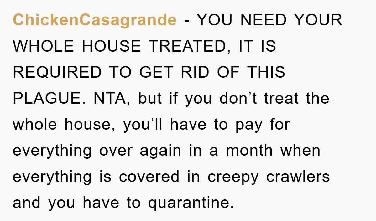 ChickenCasagrande − YOU NEED YOUR WHOLE HOUSE TREATED, IT IS REQUIRED TO GET RID OF THIS PLAGUE. NTA, but if you don’t treat the whole house, you’ll have to pay...