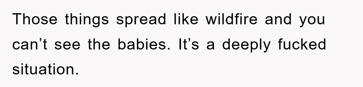 Those things spread like wildfire and you can’t see the babies. It’s a deeply fucked situation.