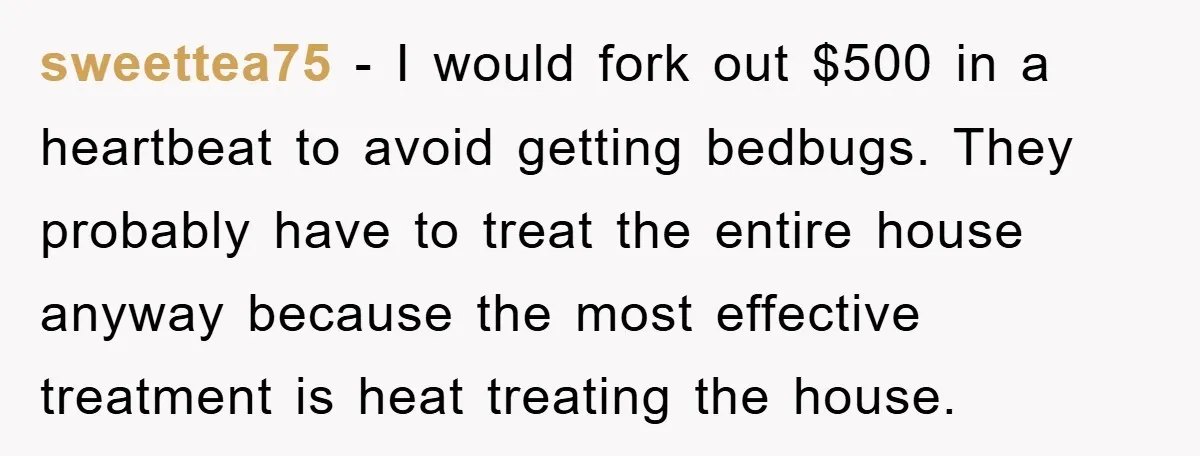 sweettea75 − I would fork out $500 in a heartbeat to avoid getting bedbugs. They probably have to treat the entire house anyway because the most effective treatment is heat...