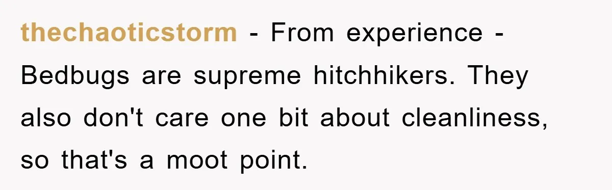 thechaoticstorm − From experience - Bedbugs are supreme hitchhikers. They also don't care one bit about cleanliness, so that's a moot point.