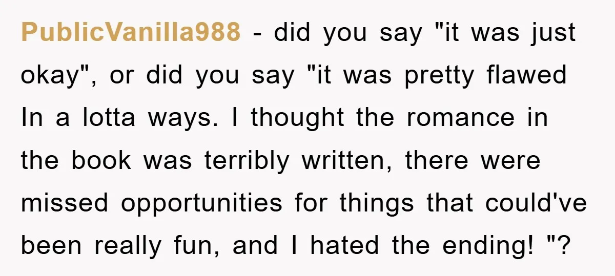 PublicVanilla988 − did you say "it was just okay", or did you say "it was pretty flawed In a lotta ways. I thought the romance in the book was terribly...