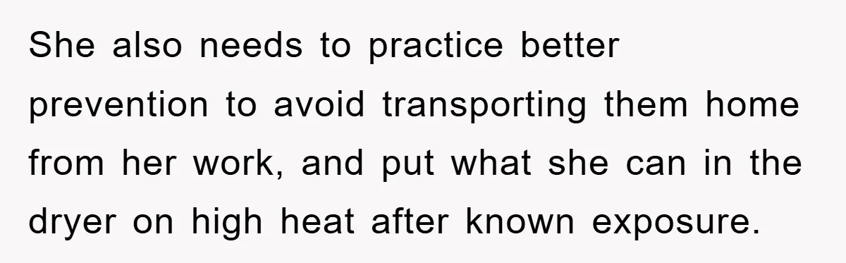 She also needs to practice better prevention to avoid transporting them home from her work, and put what she can in the dryer on high heat after known exposure.