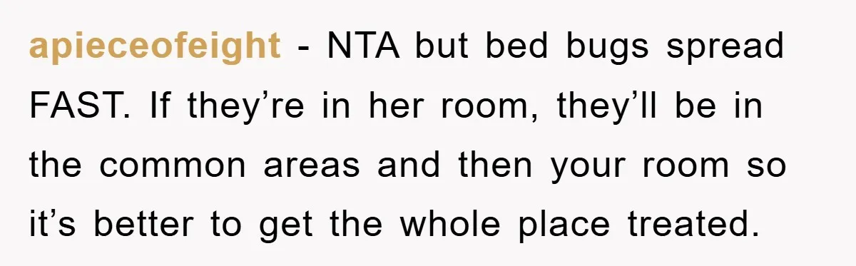 apieceofeight − NTA but bed bugs spread FAST. If they’re in her room, they’ll be in the common areas and then your room so it’s better to get the whole...